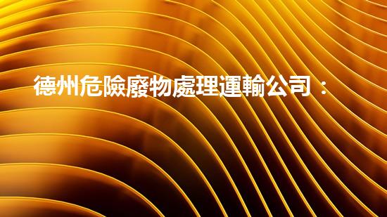 德州危險廢物處理運輸公司：安全無憂，環(huán)保守護者！